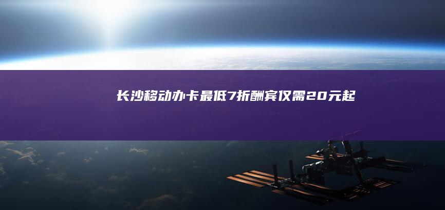 长沙移动办卡最低7折酬宾仅需20元起
